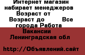Интернет-магазин набирает менеджеров › Возраст от ­ 18 › Возраст до ­ 58 - Все города Работа » Вакансии   . Ленинградская обл.
